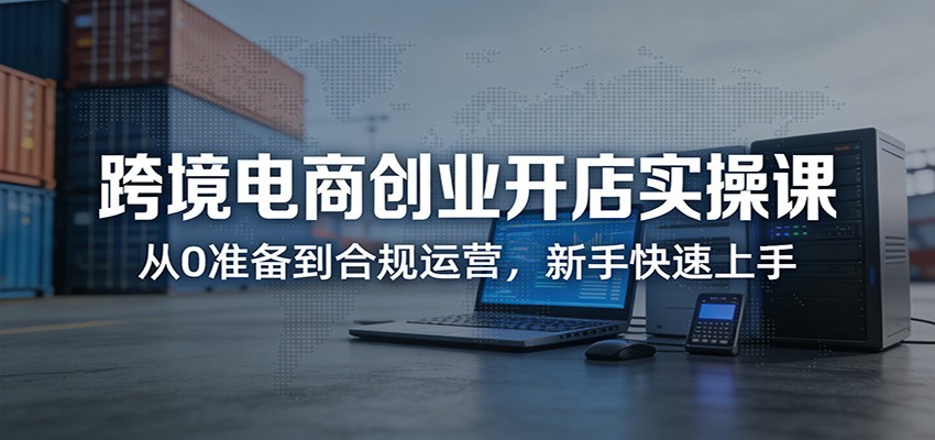 跨境电商创业开店实操课：从0准备到合规运营，新手快速上手_豪客资源创业网-豪客资源_豪客资源库